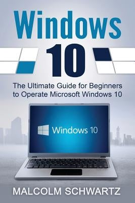 Windows 10: The Ultimate Guide for Beginners to Operate Microsoft Windows 10 by Schwartz, Malcom
