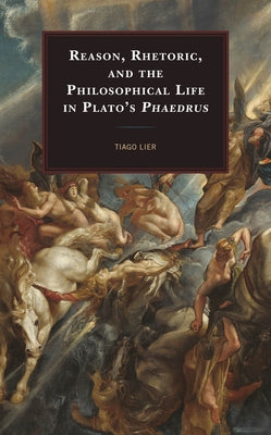 Reason, Rhetoric, and the Philosophical Life in Plato's Phaedrus by Lier, Tiago
