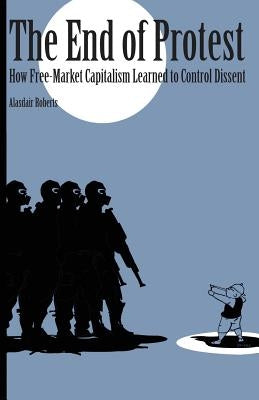 End of Protest: How Free-Market Capitalism Learned to Control Dissent by Roberts, Alasdair