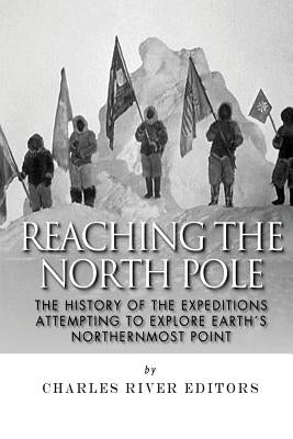 Reaching the North Pole: The History of the Expeditions Attempting to Explore Earth's Northernmost Point by Charles River Editors