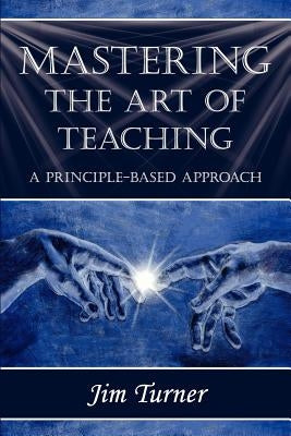 Mastering the Art of Teaching; A Principle Based Approach by Turner, Jim