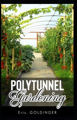 Polytunnel Gardening: Secrets to Growing Fruits and Vegetables All Year Round (The alternative to Greenhouse Gardening). by Goldinger, Eric