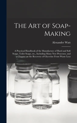 The Art of Soap-making: a Practical Handbook of the Manufacture of Hard and Soft Soaps, Toilet Soaps, Etc., Including Many New Processes, and by Watt, Alexander