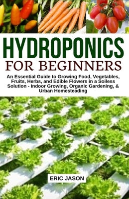 Hydroponics for Beginners: An essential Guide to Growing Vegetables, Fruits, Herbs, and Edible Flowers in a Soilless Solution. by Jason, Eric