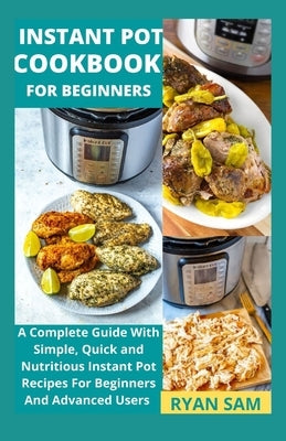 Instant Pot Cookbook For Beginners: A Complete Guide With Simple, Quick and Nutritious Instant Pot Recipes For Beginners And Advanced Users by Ryan Sam
