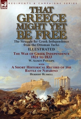 That Greece Might Yet Be Free: the Struggle for Greek Independence from the Ottoman Turks The War of Greek Independence 1821 to 1833 by W. Alison Phi by Phillips, W. Alison