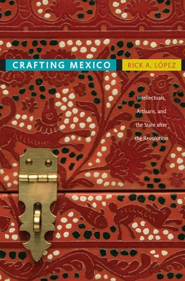 Crafting Mexico: Intellectuals, Artisans, and the State After the Revolution by López, Rick A.