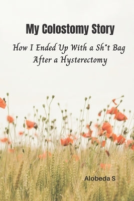 My Colostomy Story: How I Ended Up with a Sh*t-Bag after a Hysterectomy by S, Alobeda