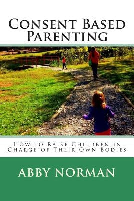 Consent Based Parenting: How to Raise Children In Charge of Their Own Bodies by Norman, Abby Kathleen