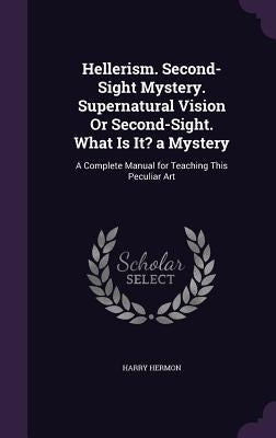 Hellerism. Second-Sight Mystery. Supernatural Vision Or Second-Sight. What Is It? a Mystery: A Complete Manual for Teaching This Peculiar Art by Hermon, Harry