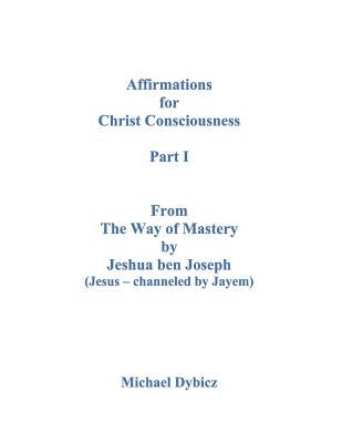 Affirmations for Christ Consciousness Part I from the Way of Mastery by Jeshua Ben Joseph (Jesus Channeled by Jayem) by Dybicz, Michael