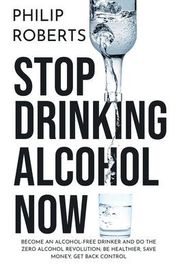 Stop Drinking Alcohol Now: Join the Zero Alcohol Revolution: Be Healthier, Save Money, and Get Back Control by Roberts, Philip