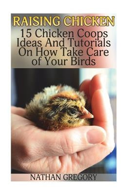Raising Chicken: 15 Chicken Coops Ideas And Tutorials On How Take Care of Your Birds by Gregory, Nathan