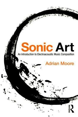 Sonic Art: An Introduction to Electroacoustic Music Composition by Moore, Adrian