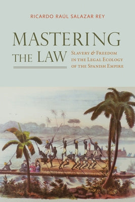 Mastering the Law: Slavery and Freedom in the Legal Ecology of the Spanish Empire by Salazar Rey, Ricardo Raúl