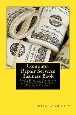 Computer Repair Services Business Book: How a Computer Technician Can to Start, Finance, Market & Build Your Own Financial Fortune by Mahoney, Brian