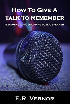 How To Give A Talk To Remember: Becoming a mic dropping public speaker by Vernor, E. R.