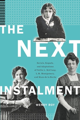 The Next Instalment: Serials, Sequels, and Adaptations of Nellie L. McClung, L.M. Montgomery, and Mazo de la Roche by Roy, Wendy