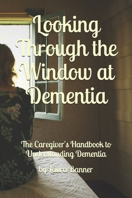 Looking Through the Window at Dementia: The Caregiver's Handbook to Understanding Dementia by Banner, Laura