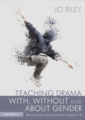 Teaching Drama With, Without and About Gender: Resources, Ideas and Lesson Plans for Students 11-18 by Riley, Jo