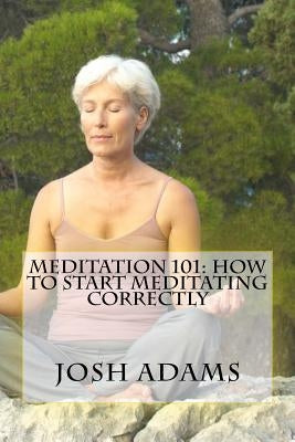 Meditation 101: How To Start Meditating Correctly by Adams, Josh