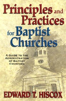 Principles and Practices for Baptist Churches: A Guide to the Administration of Baptist Churches by Hiscox, Edward T.