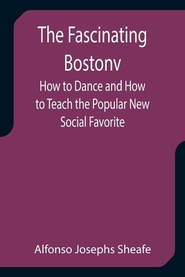 The Fascinating Bostonv How to Dance and How to Teach the Popular New Social Favorite by Josephs Sheafe, Alfonso