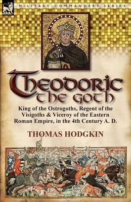 Theodoric the Goth: King of the Ostrogoths, Regent of the Visigoths & Viceroy of the Eastern Roman Empire, in the 4th Century A. D. by Hodgkin, Thomas