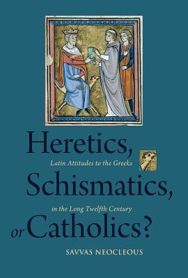 Heretics, Schismatics, or Catholics?: Latin Attitudes to the Greeks in the Long Twelfth Century by Neocleous, Savvas