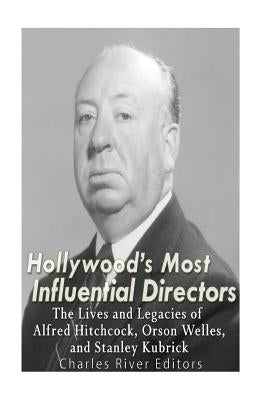 Hollywood's Most Influential Directors: The Lives and Legacies of Alfred Hitchcock, Orson Welles, and Stanley Kubrick by Charles River Editors