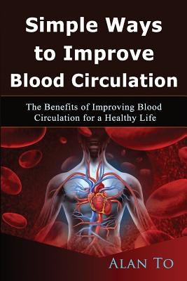 Simple Ways to Improve Blood Circulation: The Benefits of Improving Blood Circulation for a Healthy Life by To, Alan