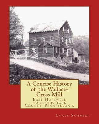 A Concise History of the Wallace-Cross Mill: East Hopewell Township, York County, Pennsylvania by Schmidt, Louis