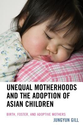 Unequal Motherhoods and the Adoption of Asian Children: Birth, Foster, and Adoptive Mothers by Gill, Jungyun