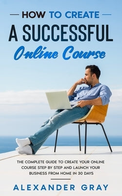 How to Create an Online Course: The Complete Guide to Creating an Online Course. A Step by Step Handbook to Launch your Home Business in 30 Days. by Gray, Alexander