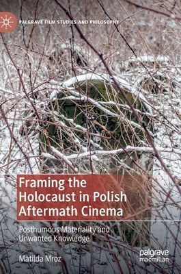 Framing the Holocaust in Polish Aftermath Cinema: Posthumous Materiality and Unwanted Knowledge by Mroz, Matilda