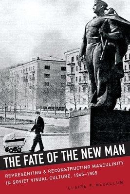 The Fate of the New Man: Representing and Reconstructing Masculinity in Soviet Visual Culture, 1945-1965 by McCallum, Claire