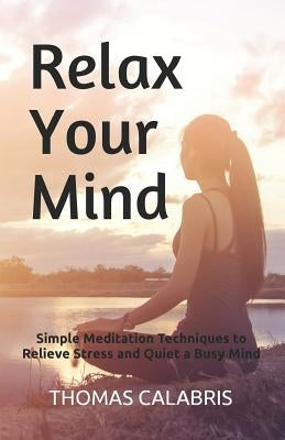 Relax Your Mind: Simple Meditation Techniques to Relieve Stress and Quiet a Busy Mind by Calabris, Thomas