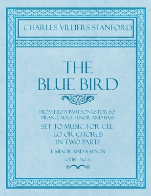 The Blue Bird - From Eight Part-Songs for Soprano, Alto, Tenor and Bass - Set to Music for Cello or Chorus in Two Parts: E Minor and B Minor - Op.119, by Stanford, Charles Villiers