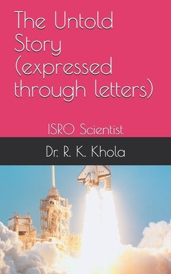 ISRO Scientist - The Untold Story (expressed through letters): Dr. R.K. Khola, Sr. R&D Scientist (Retd.) by Khola, R. K.
