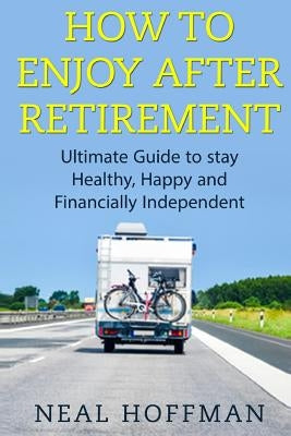 How to Enjoy After Retirement: Ultimate Guide to stay Healthy, Happy and Financially Independent by Hoffman, Neal