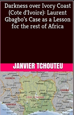 Darkness over Ivory Coast (Cote d'Ivoire): Laurent Gbagbo's Case as a Lesson for the rest of Africa by Tchouteu, Janvier