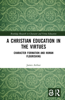 A Christian Education in the Virtues: Character Formation and Human Flourishing by Arthur, James