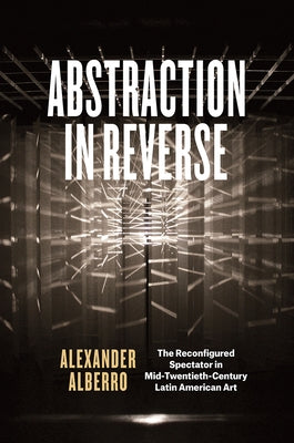 Abstraction in Reverse: The Reconfigured Spectator in Mid-Twentieth-Century Latin American Art by Alberro, Alexander