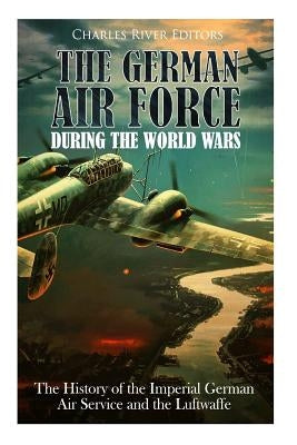 The German Air Force during the World Wars: The History of the Imperial German Air Service and the Luftwaffe by Charles River Editors