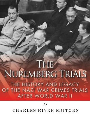 The Nuremberg Trials: The History and Legacy of the Nazi War Crimes Trials After World War II by Charles River Editors