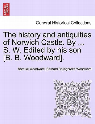 The History and Antiquities of Norwich Castle. by ... S. W. Edited by His Son [B. B. Woodward]. by Woodward, Samuel