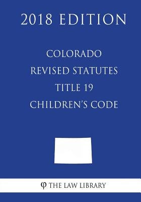 Colorado Revised Statutes - Title 19 - Children's Code (2018 Edition) by The Law Library