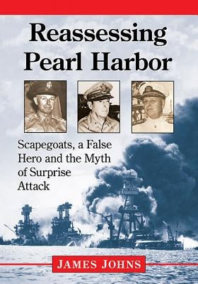 Reassessing Pearl Harbor: Scapegoats, a False Hero and the Myth of Surprise Attack by Johns, James