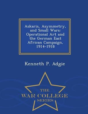 Askaris, Asymmetry, and Small Wars: Operational Art and the German East African Campaign, 1914-1918 - War College Series by Adgie, Kenneth P.