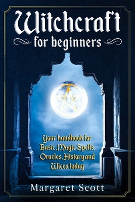 Witchcraft For Beginners: Your Handbook For Basic, Magic Spells, Oracles, History And Wicca Today by Scott, Margaret
